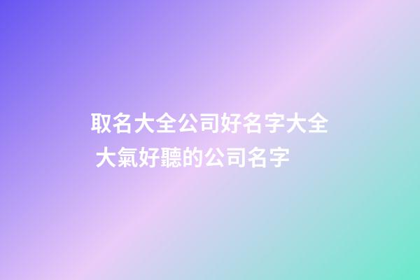 取名大全公司好名字大全 大氣好聽的公司名字-第1張-公司起名-玄機派